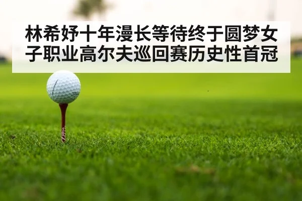 林希妤十年漫长等待终于圆梦女子职业高尔夫巡回赛历史性首冠
