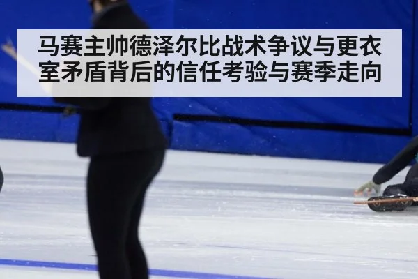 马赛主帅德泽尔比战术争议与更衣室矛盾背后的信任考验与赛季走向